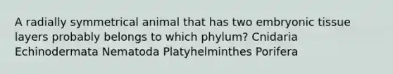 A radially symmetrical animal that has two embryonic tissue layers probably belongs to which phylum? Cnidaria Echinodermata Nematoda Platyhelminthes Porifera