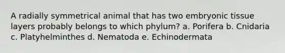 A radially symmetrical animal that has two embryonic tissue layers probably belongs to which phylum? a. Porifera b. Cnidaria c. Platyhelminthes d. Nematoda e. Echinodermata