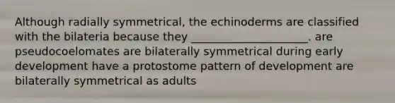 Although radially symmetrical, the echinoderms are classified with the bilateria because they _____________________. are pseudocoelomates are bilaterally symmetrical during early development have a protostome pattern of development are bilaterally symmetrical as adults