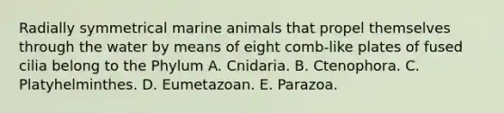 Radially symmetrical marine animals that propel themselves through the water by means of eight comb-like plates of fused cilia belong to the Phylum A. Cnidaria. B. Ctenophora. C. Platyhelminthes. D. Eumetazoan. E. Parazoa.