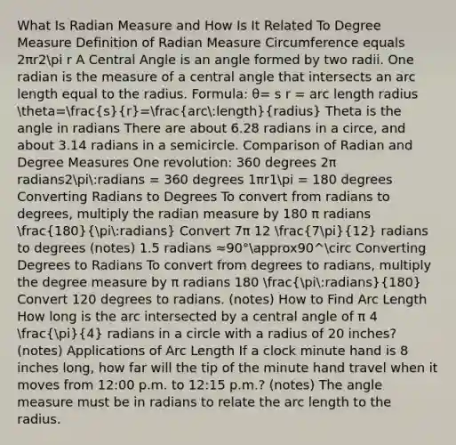 What Is Radian Measure and How Is It Related To Degree Measure Definition of Radian Measure Circumference equals 2πr2pi r A Central Angle is an angle formed by two radii. One radian is the measure of a central angle that intersects an arc length equal to the radius. Formula: θ= s r = arc length radius theta=(s)/(r)=(arc:length)/(radius) Theta is the angle in radians There are about 6.28 radians in a circe, and about 3.14 radians in a semicircle. Comparison of Radian and Degree Measures One revolution: 360 degrees 2π radians2pi:radians = 360 degrees 1πr1pi = 180 degrees Converting Radians to Degrees To convert from radians to degrees, multiply the radian measure by 180 π radians (180)/(pi:radians) Convert 7π 12 (7pi)/(12) radians to degrees (notes) 1.5 radians ≈90°approx90^circ Converting Degrees to Radians To convert from degrees to radians, multiply the degree measure by π radians 180 (pi:radians)/(180) Convert 120 degrees to radians. (notes) How to Find Arc Length How long is the arc intersected by a central angle of π 4 (pi)/(4) radians in a circle with a radius of 20 inches? (notes) Applications of Arc Length If a clock minute hand is 8 inches long, how far will the tip of the minute hand travel when it moves from 12:00 p.m. to 12:15 p.m.? (notes) The angle measure must be in radians to relate the arc length to the radius.