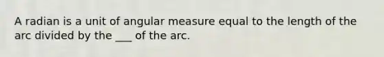 A radian is a unit of angular measure equal to the length of the arc divided by the ___ of the arc.