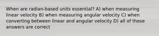 When are radian-based units essential? A) when measuring linear velocity B) when measuring angular velocity C) when converting between linear and angular velocity D) all of these answers are correct