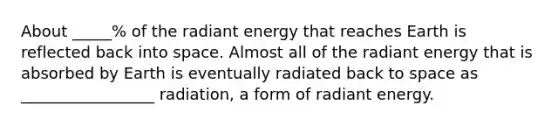 About _____% of the radiant energy that reaches Earth is reflected back into space. Almost all of the radiant energy that is absorbed by Earth is eventually radiated back to space as _________________ radiation, a form of radiant energy.