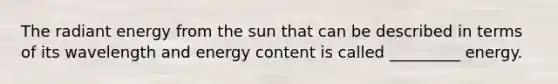 The radiant energy from the sun that can be described in terms of its wavelength and energy content is called _________ energy.