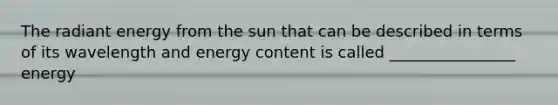 The radiant energy from the sun that can be described in terms of its wavelength and energy content is called ________________ energy