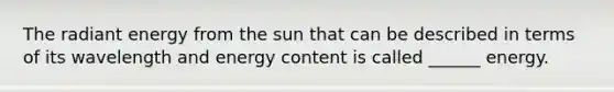 The radiant energy from the sun that can be described in terms of its wavelength and energy content is called ______ energy.