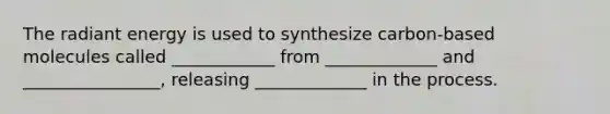 The radiant energy is used to synthesize carbon-based molecules called ____________ from _____________ and ________________, releasing _____________ in the process.