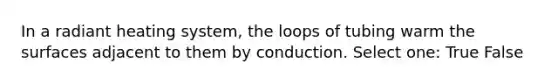 In a radiant heating system, the loops of tubing warm the surfaces adjacent to them by conduction. Select one: True False