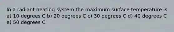 In a radiant heating system the maximum surface temperature is a) 10 degrees C b) 20 degrees C c) 30 degrees C d) 40 degrees C e) 50 degrees C