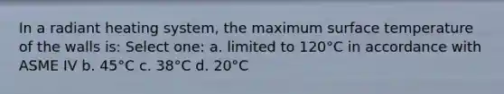 In a radiant heating system, the maximum surface temperature of the walls is: Select one: a. limited to 120°C in accordance with ASME IV b. 45°C c. 38°C d. 20°C