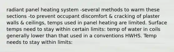 radiant panel heating system -several methods to warm these sections -to prevent occupant discomfort & cracking of plaster walls & ceilings, temps used in panel heating are limited. Surface temps need to stay within certain limits: temp of water in coils generally lower than that used in a conventions HWHS. Temp needs to stay within limits: