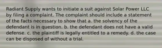 Radiant Supply wants to initiate a suit against Solar Power LLC by filing a complaint. The complaint should include a statement of the facts necessary to show that a. the solvency of the defendant is in question. b. the defendant does not have a valid defense. c. the plaintiff is legally entitled to a remedy. d. the case can be disposed of without a trial.