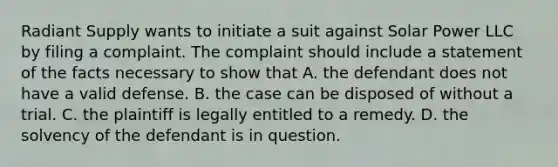 Radiant Supply wants to initiate a suit against Solar Power LLC by filing a complaint. The complaint should include a statement of the facts necessary to show that A. the defendant does not have a valid defense. B. the case can be disposed of without a trial. C. the plaintiff is legally entitled to a remedy. D. the solvency of the defendant is in question.