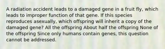 A radiation accident leads to a damaged gene in a fruit fly, which leads to improper function of that gene. If this species reproduces asexually, which offspring will inherit a copy of the damaged gene? All the offspring About half the offspring None of the offspring Since only humans contain genes, this question cannot be addressed.