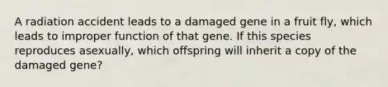 A radiation accident leads to a damaged gene in a fruit fly, which leads to improper function of that gene. If this species reproduces asexually, which offspring will inherit a copy of the damaged gene?