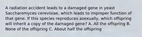 A radiation accident leads to a damaged gene in yeast Saccharomyces cerevisiae, which leads to improper function of that gene. If this species reproduces asexually, which offspring will inherit a copy of the damaged gene? A. All the offspring B. None of the offspring C. About half the offspring