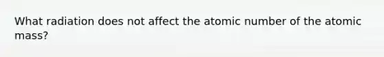 What radiation does not affect the atomic number of the atomic mass?