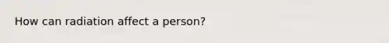 How can radiation affect a person?