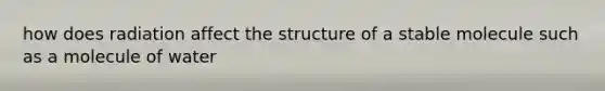 how does radiation affect the structure of a stable molecule such as a molecule of water