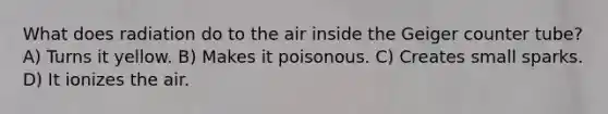 What does radiation do to the air inside the Geiger counter tube? A) Turns it yellow. B) Makes it poisonous. C) Creates small sparks. D) It ionizes the air.