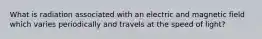 What is radiation associated with an electric and magnetic field which varies periodically and travels at the speed of light?