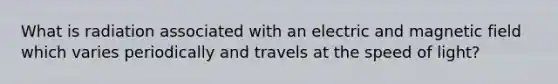 What is radiation associated with an electric and magnetic field which varies periodically and travels at the speed of light?