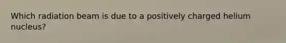 Which radiation beam is due to a positively charged helium nucleus?