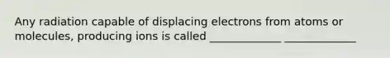 Any radiation capable of displacing electrons from atoms or molecules, producing ions is called _____________ _____________