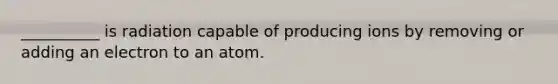 __________ is radiation capable of producing ions by removing or adding an electron to an atom.