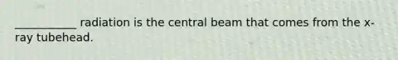 ___________ radiation is the central beam that comes from the x-ray tubehead.