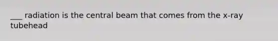 ___ radiation is the central beam that comes from the x-ray tubehead