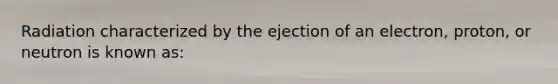 Radiation characterized by the ejection of an electron, proton, or neutron is known as: