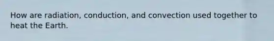 How are radiation, conduction, and convection used together to heat the Earth.