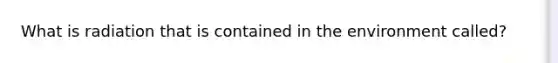 What is radiation that is contained in the environment called?
