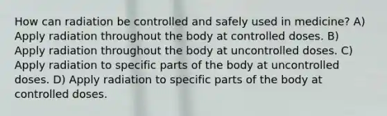 How can radiation be controlled and safely used in medicine? A) Apply radiation throughout the body at controlled doses. B) Apply radiation throughout the body at uncontrolled doses. C) Apply radiation to specific parts of the body at uncontrolled doses. D) Apply radiation to specific parts of the body at controlled doses.