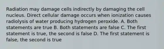 Radiation may damage cells indirectly by damaging the cell nucleus. Direct cellular damage occurs when ionization causes radiolysis of water producing hydrogen peroxide. A. Both statements are true B. Both statements are false C. The first statement is true, the second is false D. The first statement is false, the second is true