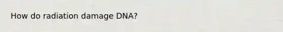 How do radiation damage DNA?