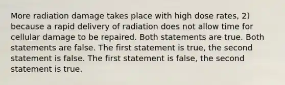 More radiation damage takes place with high dose rates, 2) because a rapid delivery of radiation does not allow time for cellular damage to be repaired. Both statements are true. Both statements are false. The first statement is true, the second statement is false. The first statement is false, the second statement is true.