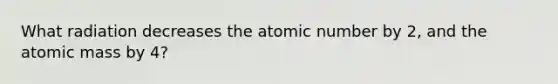 What radiation decreases the atomic number by 2, and the atomic mass by 4?