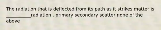 The radiation that is deflected from its path as it strikes matter is ___________radiation . primary secondary scatter none of the above