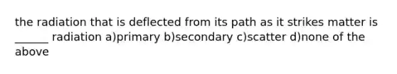the radiation that is deflected from its path as it strikes matter is ______ radiation a)primary b)secondary c)scatter d)none of the above