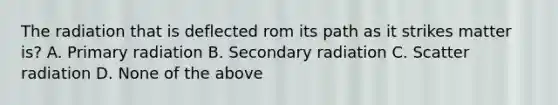 The radiation that is deflected rom its path as it strikes matter is? A. Primary radiation B. Secondary radiation C. Scatter radiation D. None of the above