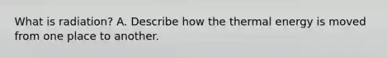 What is radiation? A. Describe how the thermal energy is moved from one place to another.