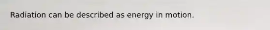 Radiation can be described as energy in motion.