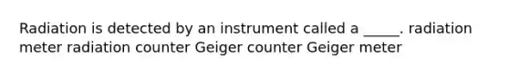 Radiation is detected by an instrument called a _____. radiation meter radiation counter Geiger counter Geiger meter