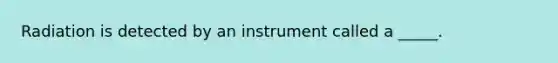 Radiation is detected by an instrument called a _____.