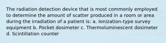 The radiation detection device that is most commonly employed to determine the amount of scatter produced in a room or area during the irradiation of a patient is: a. Ionization-type survey equipment b. Pocket dosimeter c. Thermoluminescent dosimeter d. Scintillation counter