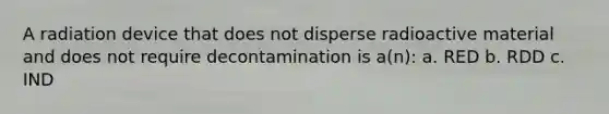 A radiation device that does not disperse radioactive material and does not require decontamination is a(n): a. RED b. RDD c. IND