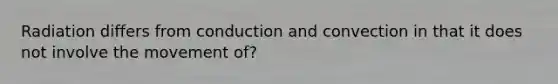 Radiation differs from conduction and convection in that it does not involve the movement of?